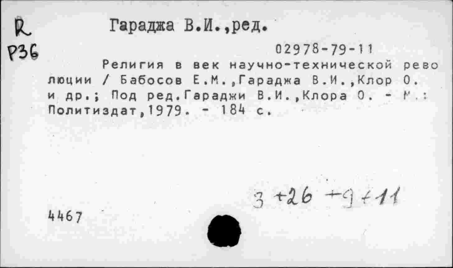 ﻿Гараджа В.И.,ред.
02978-79-11
Религия в век научно-технической рево люции / Бабосов Е.МГараджа В.И.,Клор 0. и др.; Под ред.Гараджи В.И.,Клора 0. - Р.: Политиздат,1979. - 184 с.
4467
3	/ '/У